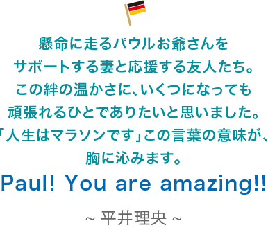 懸命に走るパウルお爺さんをサポートする妻と応援する友人たち。この絆の温かさに、いくつになっても頑張れるひとでありたいと思いました。「人生はマラソンです」この言葉の意味が、胸に沁みます。Paul! You are amazing!!平井理央