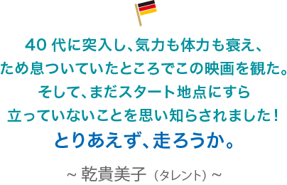 40代に突入し、気力も体力も衰え、ため息ついていたところでこの映画を観た。そして、まだスタート地点にすら立っていないことを思い知らされました！とりあえず、走ろうか。乾貴美子（タレント）