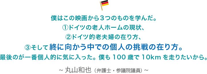 僕はこの映画から３つのものを学んだ。①ドイツの老人ホームの現状、②ドイツ的老夫婦の在り方、③そして終に向かう中での個人の挑戦の在り方。最後のが一番個人的に気に入った。 僕も100歳で10kmを走りたいから。丸山和也（弁護士・参議院議員）