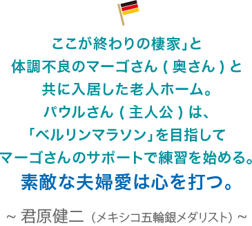 ここが終わりの棲家」と体調不良のマーゴさん(奥さん)と共に入居した老人ホーム。パウルさん(主人公)は、「ベルリンマラソン」を目指してマーゴさんのサポートで練習を始める。素敵な夫婦愛は心を打つ。君原健二（メキシコ五輪銀メダリスト）