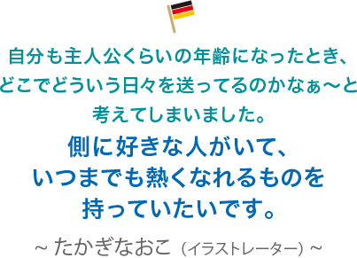 自分も主人公くらいの年齢になったとき、どこでどういう日々を送ってるのかなぁ〜と考えてしまいました。側に好きな人がいて、いつまでも熱くなれるものを持っていたいです。たかぎなおこ（イラストレーター）