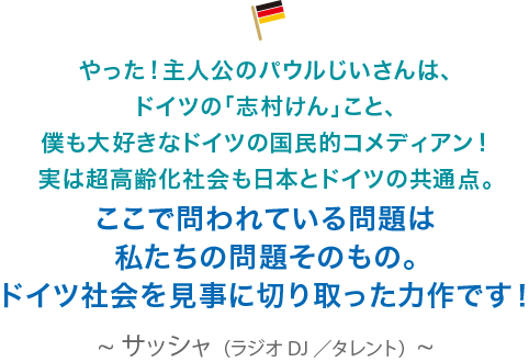 やった！主人公のパウルじいさんは、ドイツの「志村けん」こと、僕も大好きなドイツの国民的コメディアン！実は超高齢化社会も日本とドイツの共通点。ここで問われている問題は私たちの問題そのもの。ドイツ社会を見事に切り取った力作です！サッシャ（ラジオDJ／タレント）