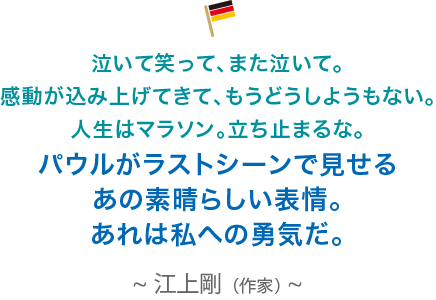 泣いて笑って、また泣いて。感動が込み上げてきて、もうどうしようもない。人生はマラソン。立ち止まるな。パウルがラストシーンで見せるあの素晴らしい表情。あれは私への勇気だ。江上剛（作家）