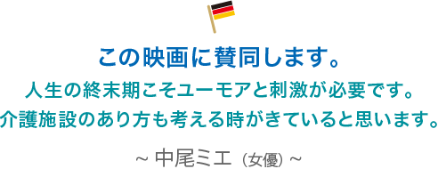 この映画に賛同します。人生の終末期こそユーモアと刺激が必要です。介護施設のあり方も考える時がきていると思います。中尾ミエ（女優）