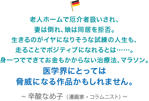 老人ホームで厄介者扱いされ、妻は倒れ、娘は同居を拒否。生きるのがイヤになりそうな試練の人生も、走ることでポジティブになれるとは……。身一つでできてお金もかからない治療法、マラソン。医学界にとっては脅威になる作品かもしれません。辛酸なめ子（漫画家・コラムニスト）