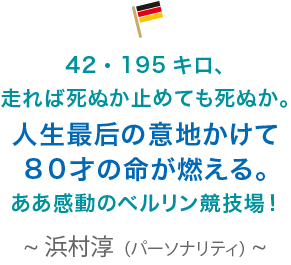 42・195キロ、走れば死ぬか止めても死ぬか。人生最后の意地かけて８０才の命が燃える。ああ感動のベルリン競技場！浜村淳（パーソナリティ）