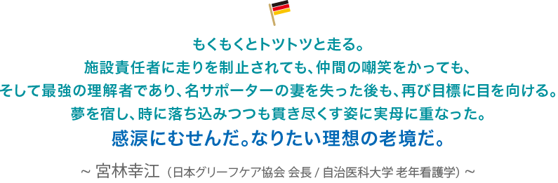 もくもくとトツトツと走る。施設責任者に走りを制止されても、仲間の嘲笑をかっても、そして最強の理解者であり、名サポーターの妻を失った後も、再び目標に目を向ける。夢を宿し、時に落ち込みつつも貫き尽くす姿に実母に重なった。感涙にむせんだ。なりたい理想の老鏡だ。宮林幸江（日本グリーフケア協会 会長/自治医科大学 老年看護学）