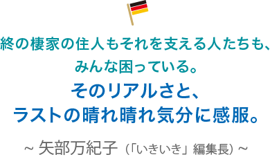 終の棲家の住人もそれを支える人たちも、みんな困っている。そのリアルさと、ラストの晴れ晴れ気分に感服。矢部万紀子（「いきいき」編集長）