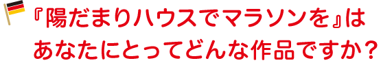 『陽だまりハウスでマラソンを』はあなたにとってどんな作品ですか？