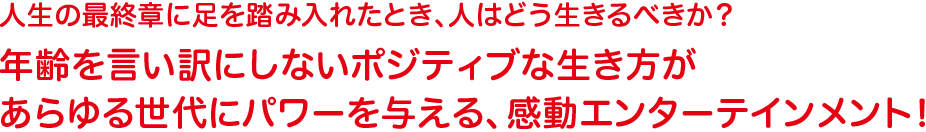 人生の最終章に足を踏み入れたとき、人はどう生きるべきか？年齢を言い訳にしないポジティブな生き方があらゆる世代にパワーを与える、感動エンターテインメント！