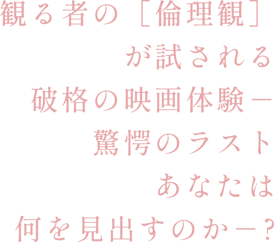 観る者の［倫理観］が試される、破格の映画体験－ 驚愕のラスト、あなたは何を見出すのかｰ？