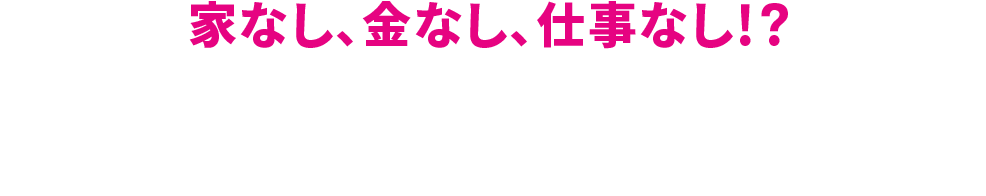 家なし、金なし、仕事なし！？