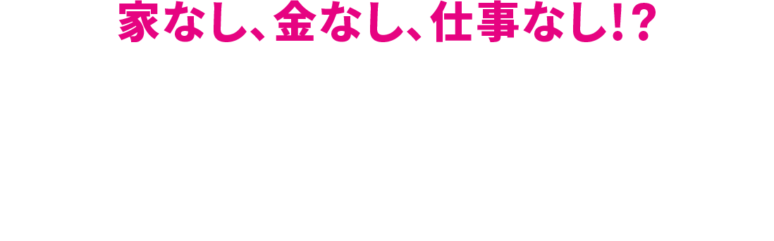 家なし、金なし、仕事なし！？