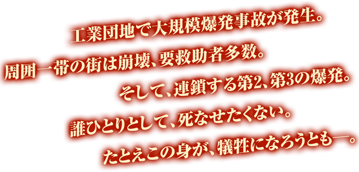 工業団地で大規模爆発事故が発生。周囲一帯の街は崩壊、要救助者多数。	そして、連鎖する第2、第3の爆発。	誰ひとりとして、死なせたくない。たとえこの身が、犠牲になろうとも―。