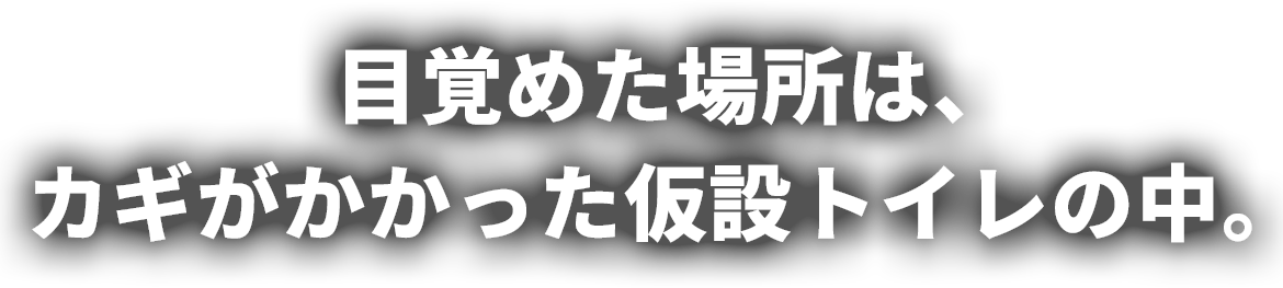 目覚めた場所は、カギがかかった仮設トイレの中。