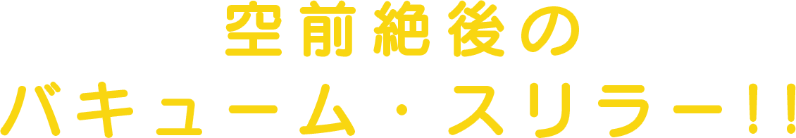 炸裂する空前絶後のバキューム・スリラー!!