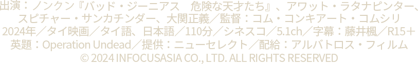 出演：ノンクン『バッド・ジーニアス　危険な天才たち』、アワット・ラタナピンター、
		スピチャー・サンカチンダー、大関正義／監督：コム・コンキアート・コムシリ
		2024年／タイ映画／タイ語、日本語／110分／シネスコ／5.1ch／字幕：藤井楓／R15＋
		英題：Operation Undead／提供：ニューセレクト／配給：アルバトロス・フィルム／kokusen-movie.com
		© 2024 INFOCUSASIA CO., LTD. ALL RIGHTS RESERVED