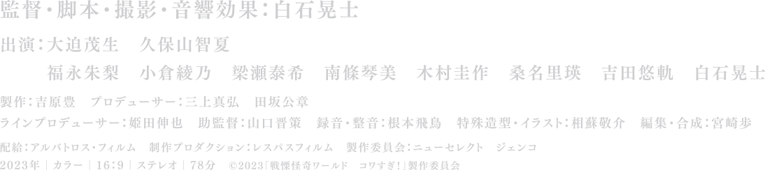 監督・脚本・撮影・音響効果：白石晃士 
		出演：大迫茂生　久保山智夏 
		福永朱梨　小倉綾乃　梁瀬泰希　南條琴美　木村圭作　桑名里瑛　吉田悠軌　白石晃士  
		製作：吉原豊　プロデューサー：三上真弘　田坂公章 
		ラインプロデューサー：姫田伸也　助監督：山口晋策　録音・整音：根本飛鳥　特殊造型・イラスト：相蘇敬介　編集・合成：宮崎歩 
		配給：アルバトロス・フィルム　制作プロダクション：レスパスフィルム　製作委員会：ニューセレクト　ジェンコ 
		2023年｜カラー｜16:9｜ステレオ｜78分 
		©2023「戦慄怪奇ワールド　コワすぎ！」製作委員会
		