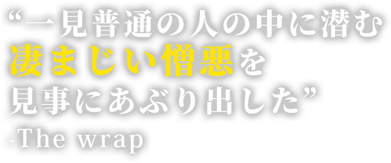 “一見普通の人の中に潜む凄まじい憎悪を見事にあぶり出した”. -The wrap