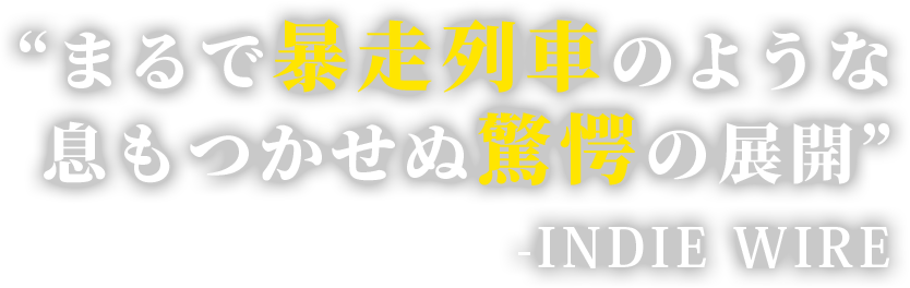 “まるで暴走列車のような息もつかせぬ驚愕の展開” 　-INDIE WIRE