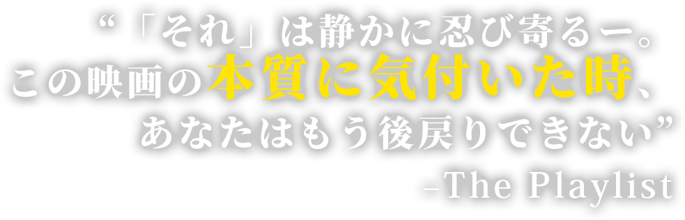 “「それ」は静かに忍び寄るー。この映画の本質に気付いた時、あなたはもう後戻りできない”　–The Playlist