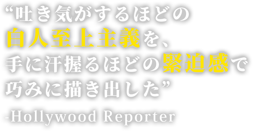 “吐き気がするほどの白人至上主義を、手に汗握るほどの緊迫感で巧みに描き出した” -Hollywood Reporter