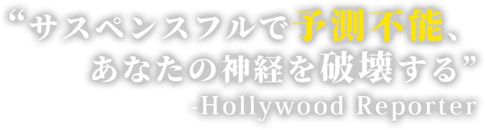 “サスペンスフルで予測不能、あなたの神経を破壊する” 　-Hollywood Reporter