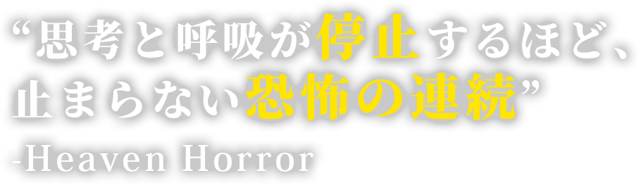 “思考と呼吸が停止するほど、止まらない恐怖の連続”　 -Heaven Horror