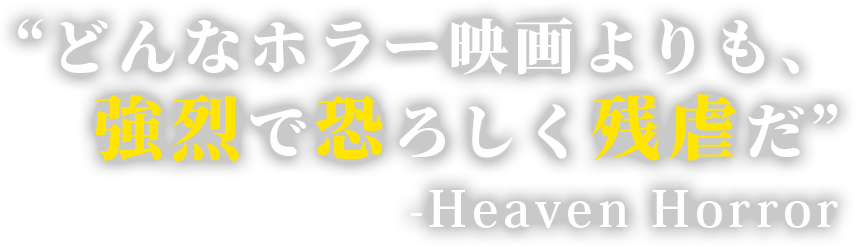 “どんなホラー映画よりも、強烈で恐ろしく残虐だ”  -Heaven Horror