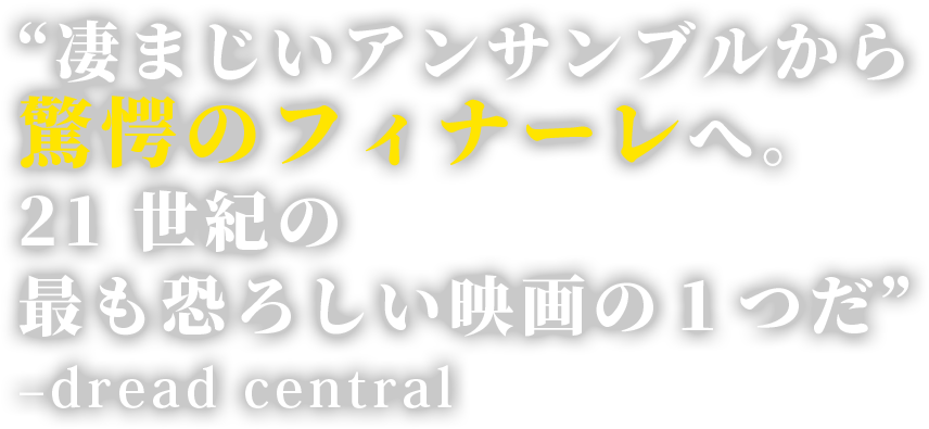 “凄まじいアンサンブルから驚愕のフィナーレへ。 21 世紀の最も恐ろしい映画の１つだ” –dread central