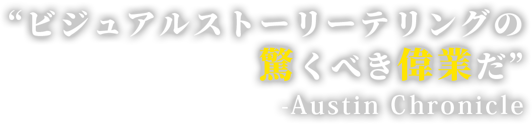 “ビジュアルストーリーテリングの驚くべき偉業だ” 　-Austin Chronicle 